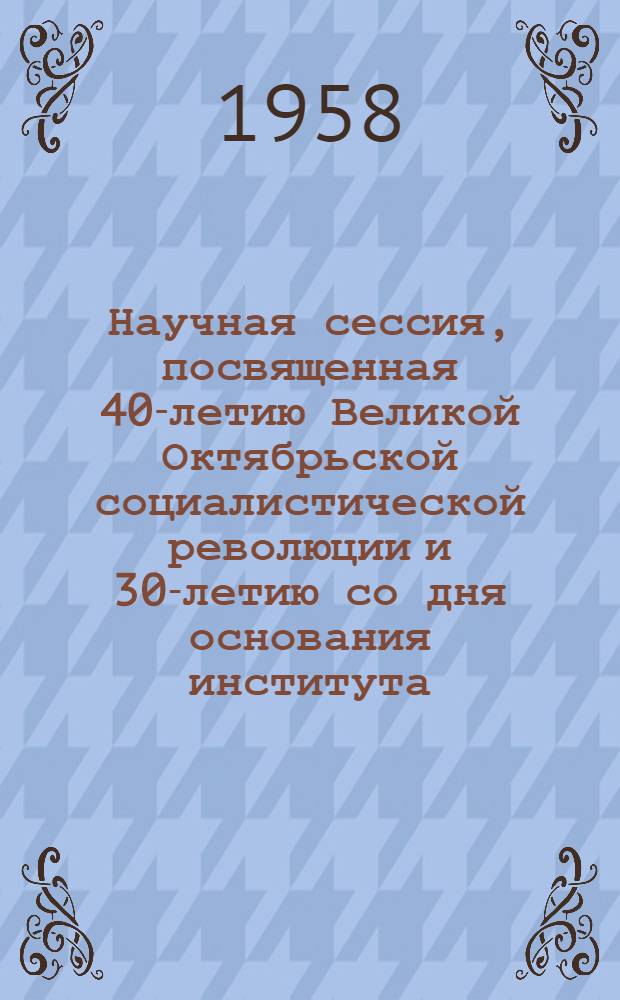 Научная сессия, посвященная 40-летию Великой Октябрьской социалистической революции и 30-летию со дня основания института : Тезисы докладов