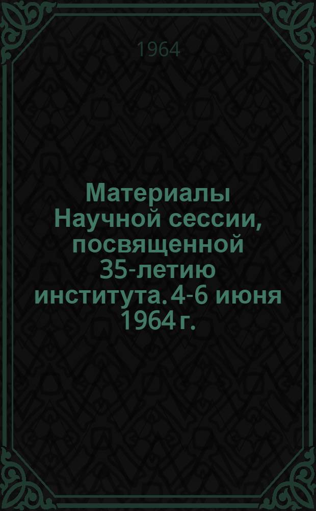 Материалы Научной сессии, посвященной 35-летию института. 4-6 июня 1964 г.