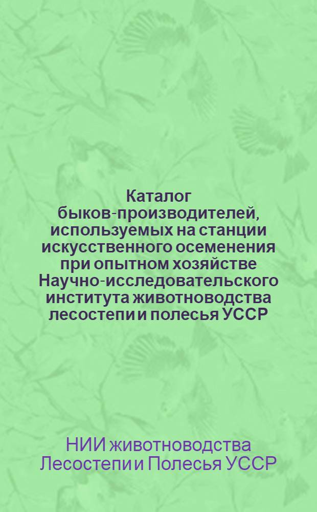 Каталог быков-производителей, используемых на станции искусственного осеменения при опытном хозяйстве Научно-исследовательского института животноводства лесостепи и полесья УССР