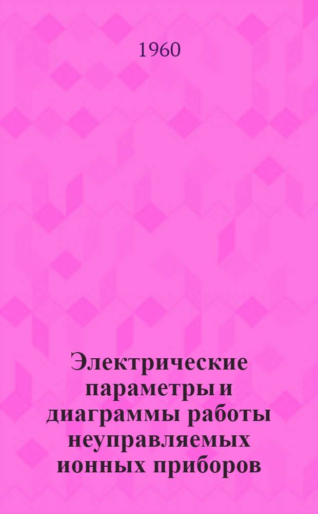 Электрические параметры и диаграммы работы неуправляемых ионных приборов : 1 лекция для студентов энергет. и электрофиз. фак