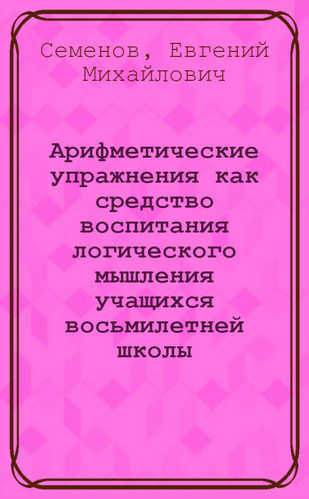 Арифметические упражнения как средство воспитания логического мышления учащихся восьмилетней школы : (Решение арифмет. задач, I-VI классы) : Метод. пособие для учителя