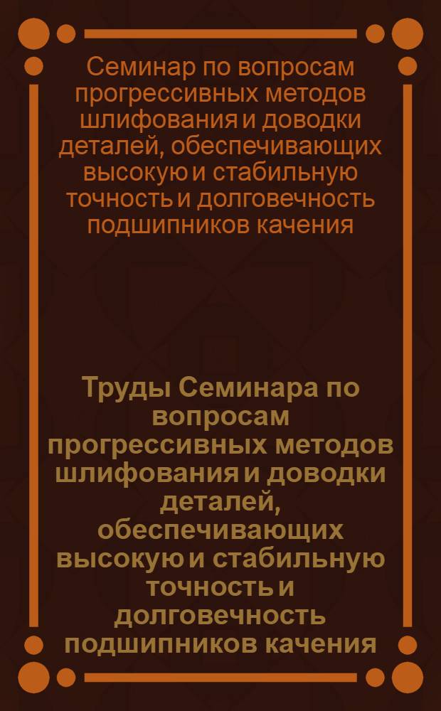 Труды Семинара по вопросам прогрессивных методов шлифования и доводки деталей, обеспечивающих высокую и стабильную точность и долговечность подшипников качения