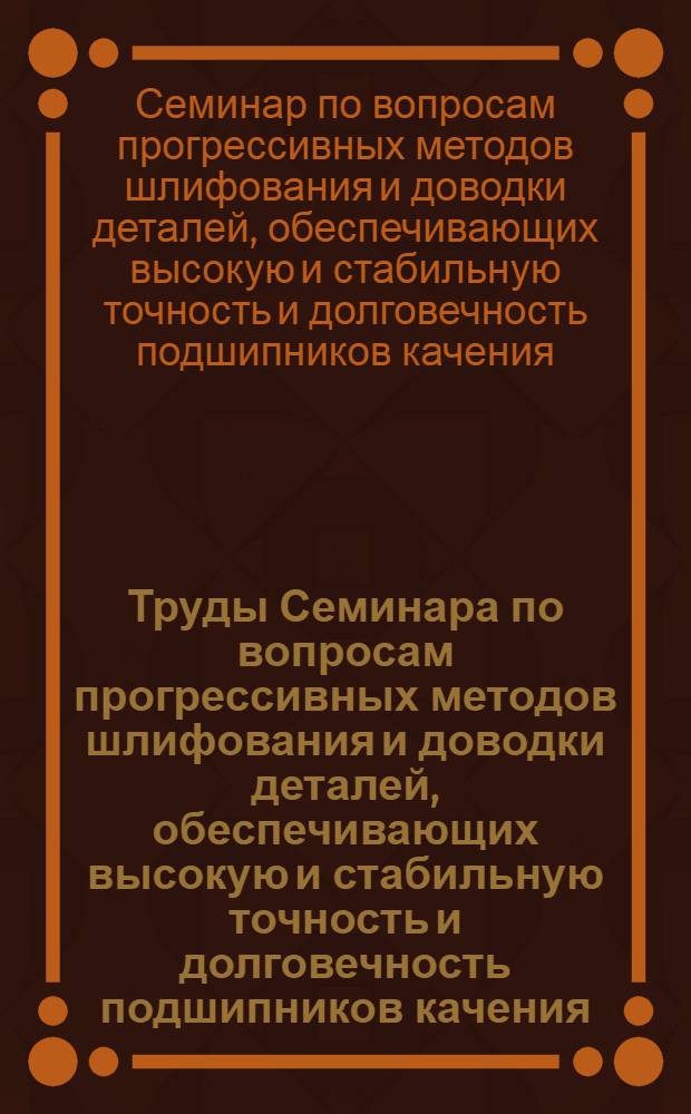 Труды Семинара по вопросам прогрессивных методов шлифования и доводки деталей, обеспечивающих высокую и стабильную точность и долговечность подшипников качения