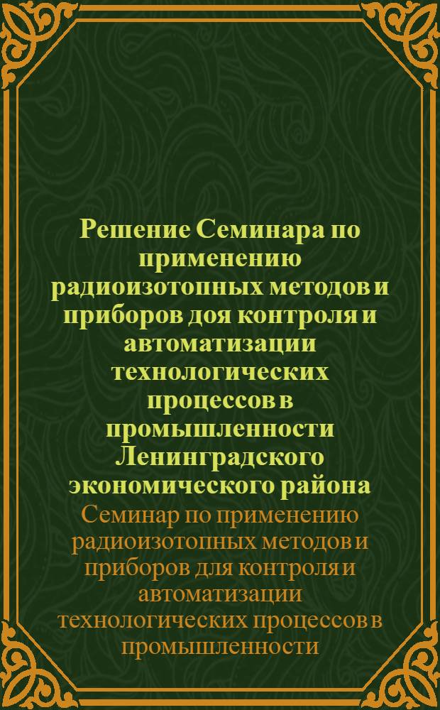 Решение Семинара по применению радиоизотопных методов и приборов доя контроля и автоматизации технологических процессов в промышленности Ленинградского экономического района. Ленинград. 14-16 октября 1964 г.