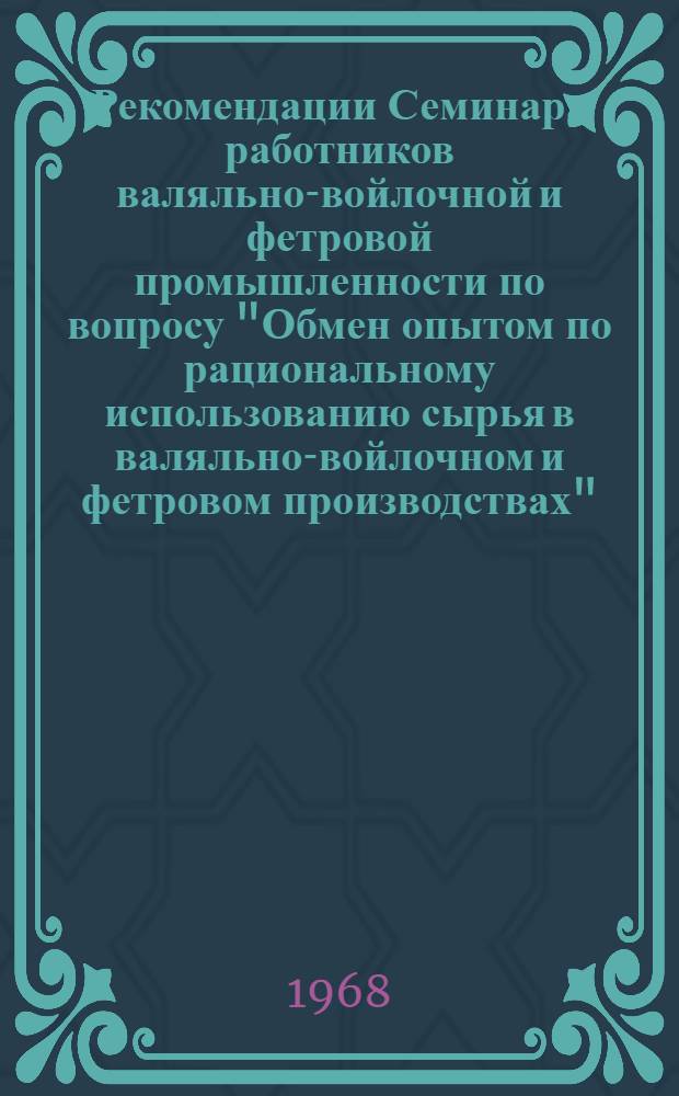 Рекомендации Семинара работников валяльно-войлочной и фетровой промышленности по вопросу "Обмен опытом по рациональному использованию сырья в валяльно-войлочном и фетровом производствах". 18-20 сентября 1968 г. Лубны