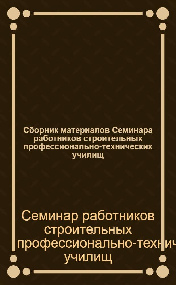 Сборник материалов Семинара работников строительных профессионально-технических училищ. [6-10 октября 1963 г.]