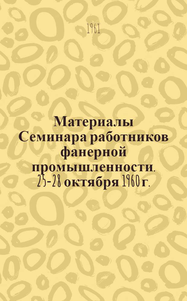 Материалы Семинара работников фанерной промышленности. [25-28 октября 1960 г.]
