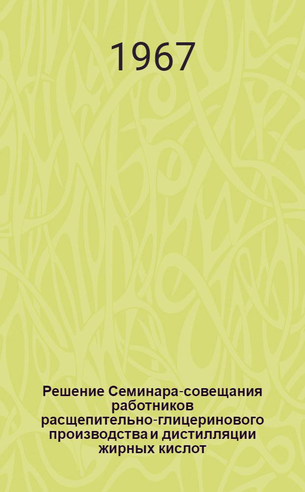 Решение Семинара-совещания работников расщепительно-глицеринового производства и дистилляции жирных кислот. (г. Киев, 16-21 июня 1967 г.)