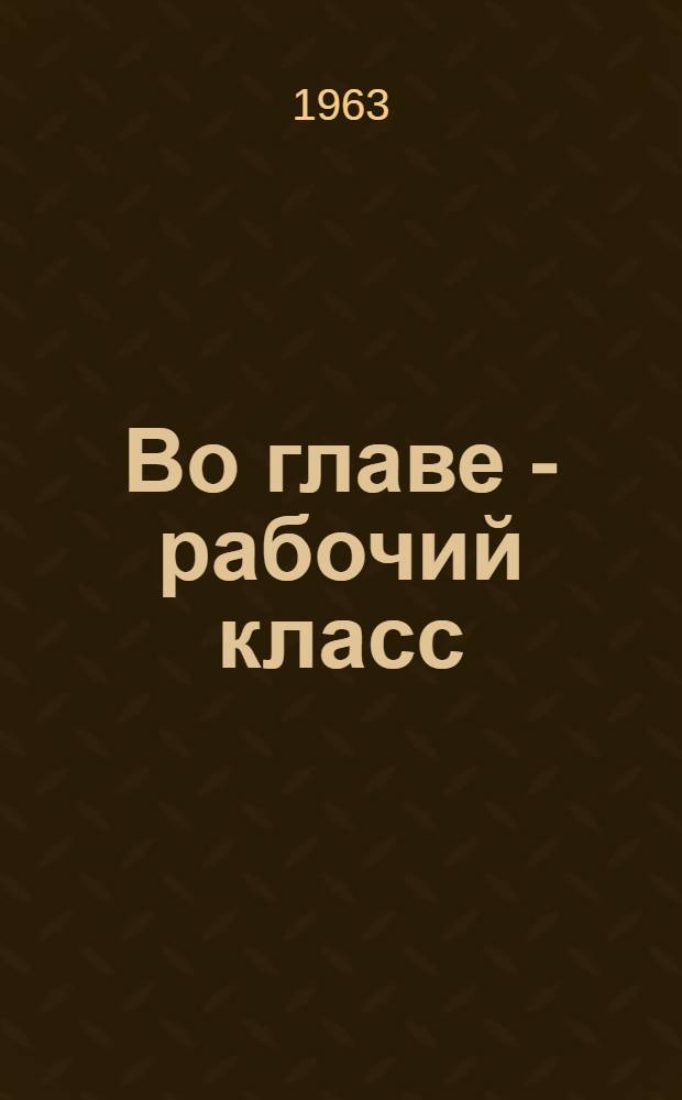 Во главе - рабочий класс : О руководящей роли рабочего класса в период развернутого строительства коммунизма