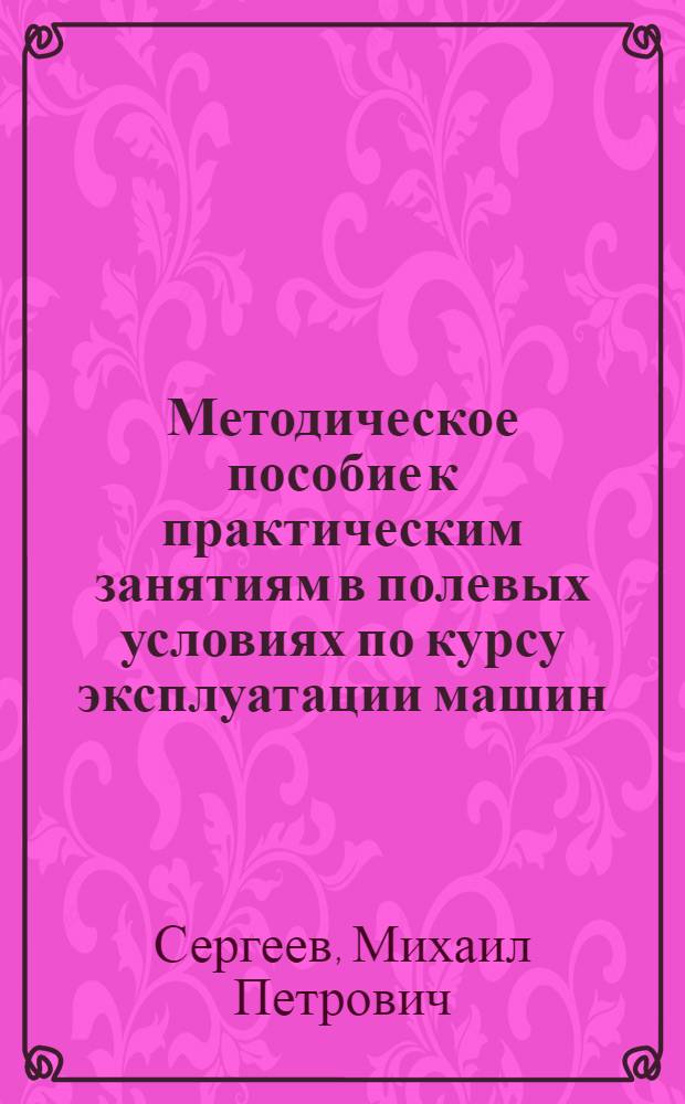 Методическое пособие к практическим занятиям в полевых условиях по курсу эксплуатации машин : (Для студентов ин-тов, фак. и заоч. отд-ний по специальности "Механизация сел. хозяйства")