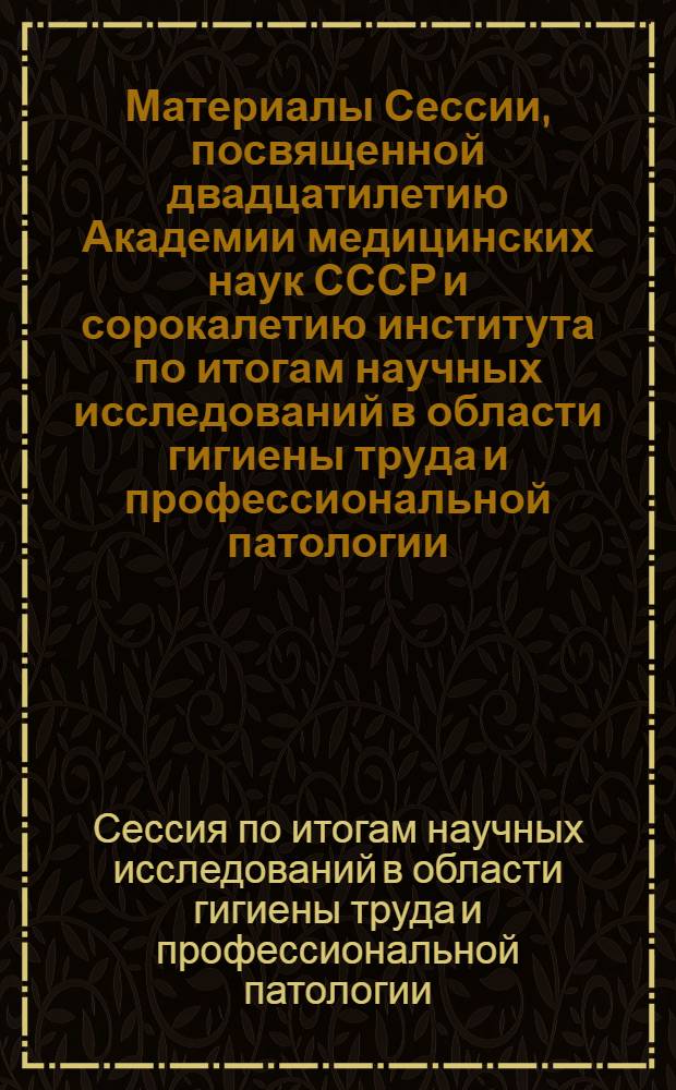 Материалы Сессии, посвященной двадцатилетию Академии медицинских наук СССР и сорокалетию института по итогам научных исследований в области гигиены труда и профессиональной патологии. 25-26 июня 1964 г. : Сборник докладов