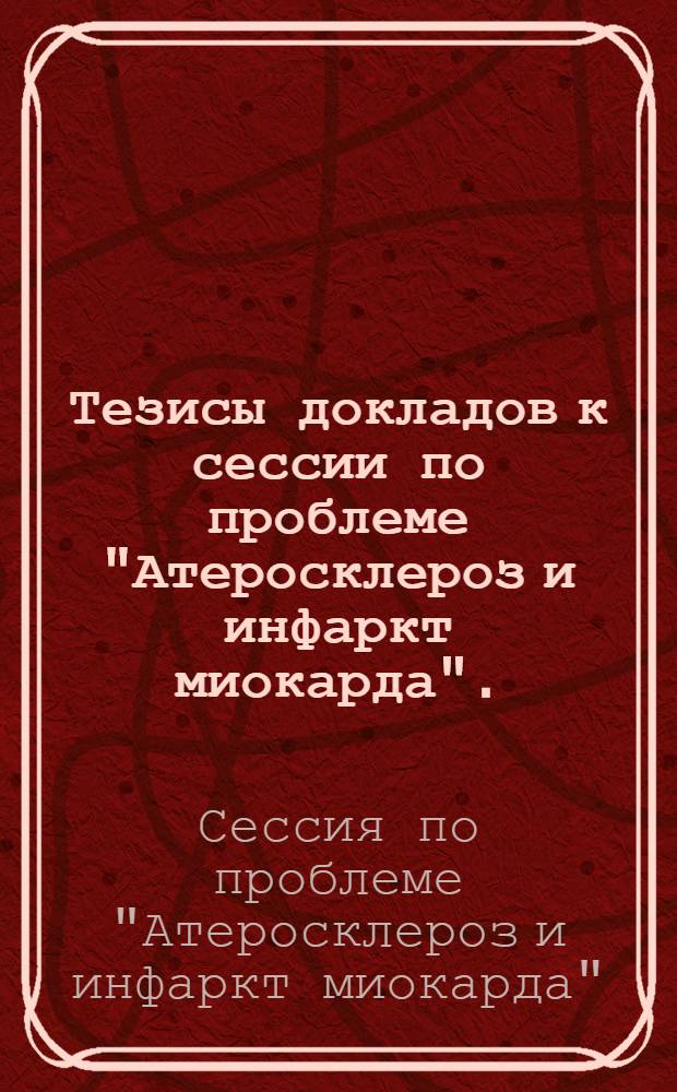 Тезисы докладов к сессии по проблеме "Атеросклероз и инфаркт миокарда". (Москва, 3-5 февраля 1958 г.)