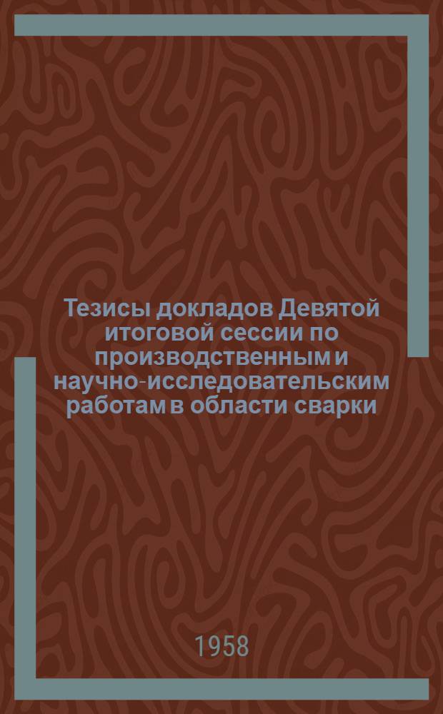 Тезисы докладов Девятой итоговой сессии по производственным и научно-исследовательским работам в области сварки, выполненным в 1957 г. 18-20 марта 1958 г.