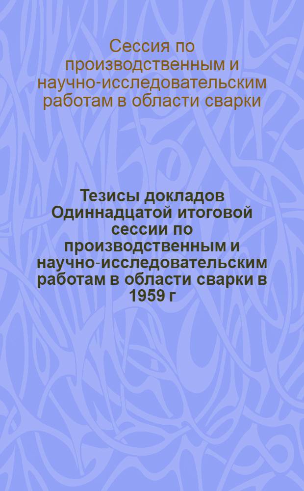 Тезисы докладов Одиннадцатой итоговой сессии по производственным и научно-исследовательским работам в области сварки в 1959 г.