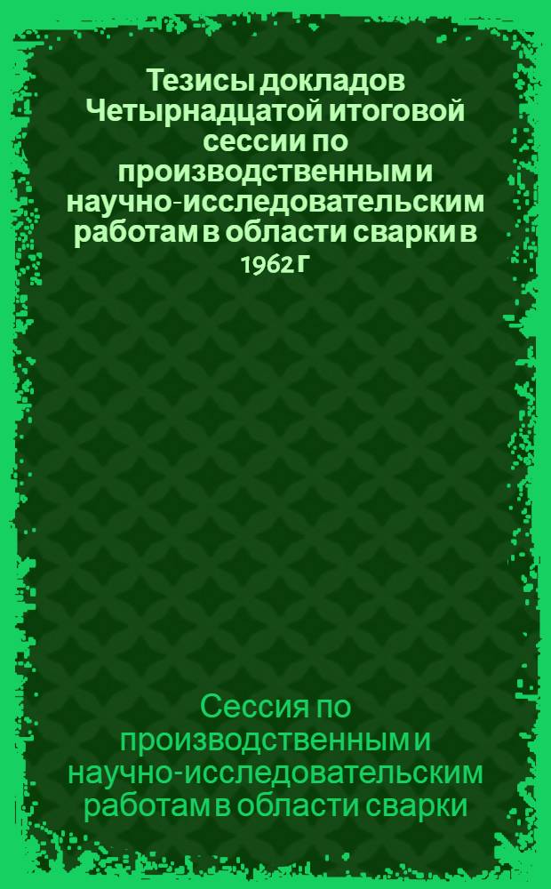 Тезисы докладов Четырнадцатой итоговой сессии по производственным и научно-исследовательским работам в области сварки в 1962 г. 16-19 апреля 1963 г.