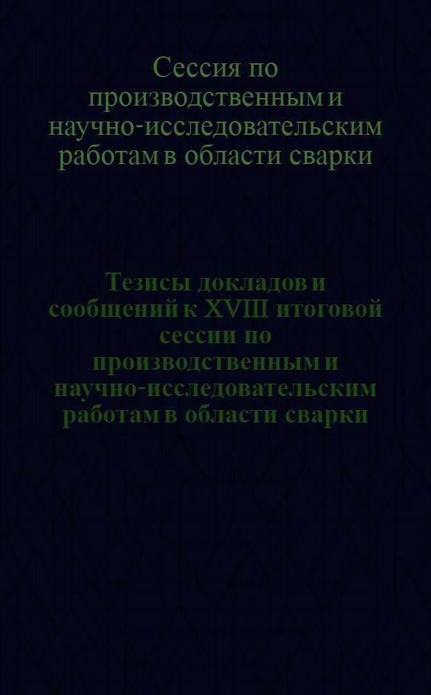 Тезисы докладов и сообщений к XVIII итоговой сессии по производственным и научно-исследовательским работам в области сварки, выполненным в 1966 г. 5-7 апреля 1967 г.