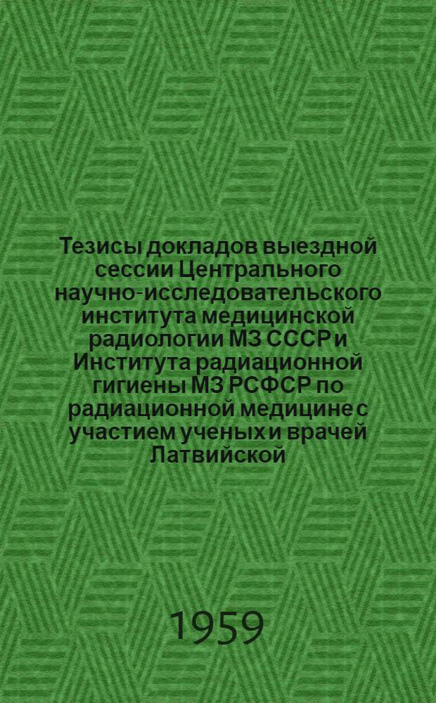 Тезисы докладов выездной сессии Центрального научно-исследовательского института медицинской радиологии МЗ СССР и Института радиационной гигиены МЗ РСФСР по радиационной медицине с участием ученых и врачей Латвийской, Литовской и Эстонской республик в г. Риге с 17 по 19 ноября 1959 г.