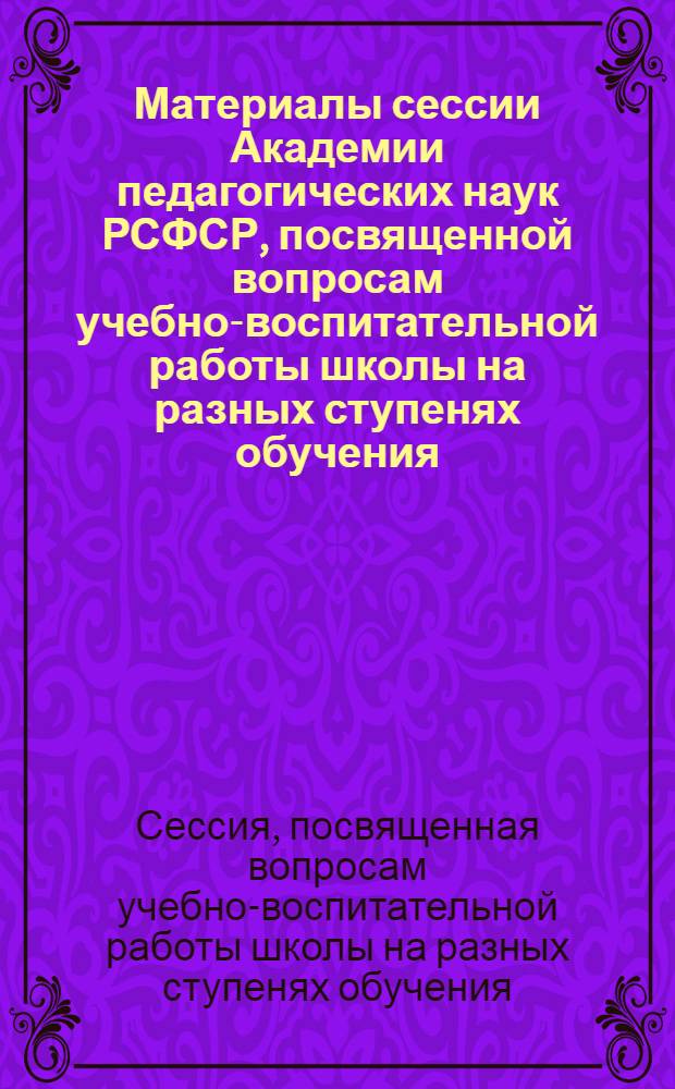 Материалы сессии Академии педагогических наук РСФСР, посвященной вопросам учебно-воспитательной работы школы на разных ступенях обучения. (Ленинград, 26-28 марта 1958 г.)
