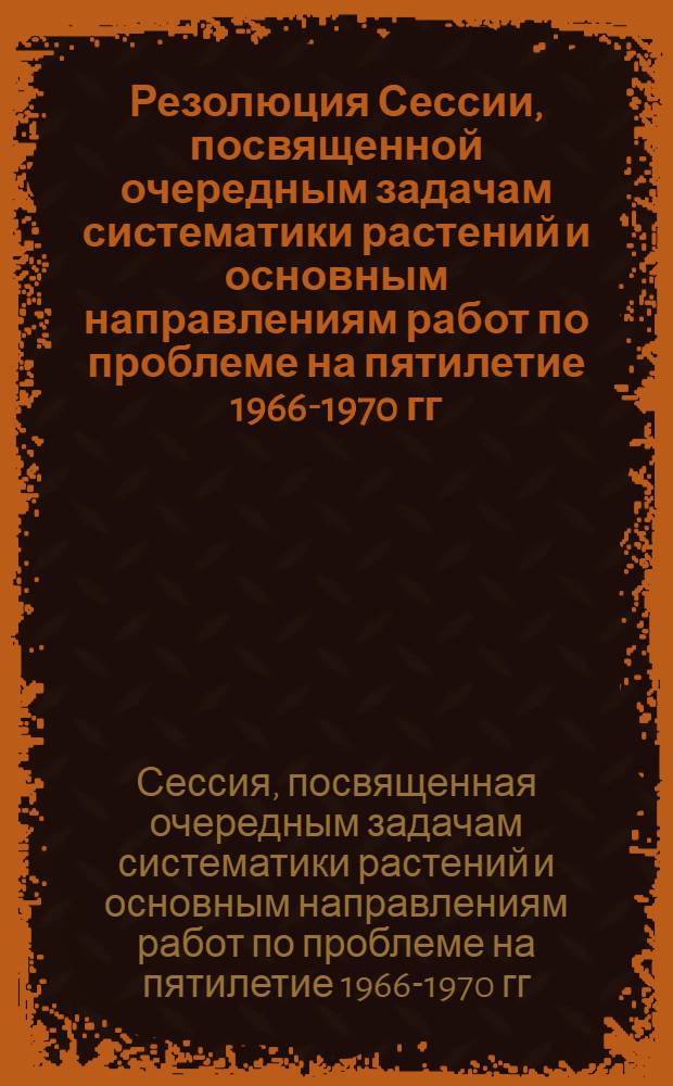 Резолюция Сессии, посвященной очередным задачам систематики растений и основным направлениям работ по проблеме на пятилетие 1966-1970 гг. (Ленинград, 17-19 марта 1965 года)