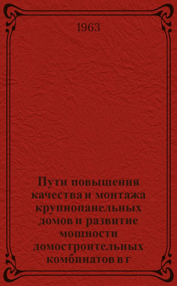 Пути повышения качества и монтажа крупнопанельных домов и развитие мощности домостроительных комбинатов в г. Ленинграде : Доклад... на межресп. совещании в Ленинграде 25 июня 1963 г