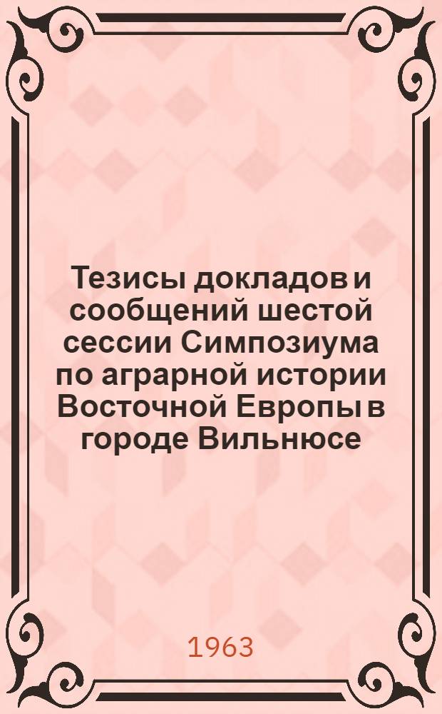 Тезисы докладов и сообщений шестой сессии Симпозиума по аграрной истории Восточной Европы в городе Вильнюсе. (Сентябрь 1963 г.)