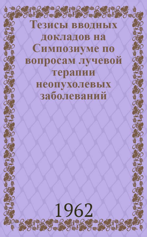 Тезисы вводных докладов на Симпозиуме по вопросам лучевой терапии неопухолевых заболеваний. (9-12 апреля 1962 года)