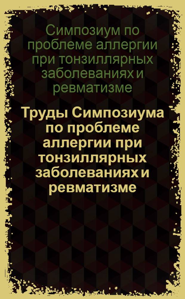 Труды Симпозиума по проблеме аллергии при тонзиллярных заболеваниях и ревматизме, состоявшегося 23, 24 февраля 1960 г. в г. Москве