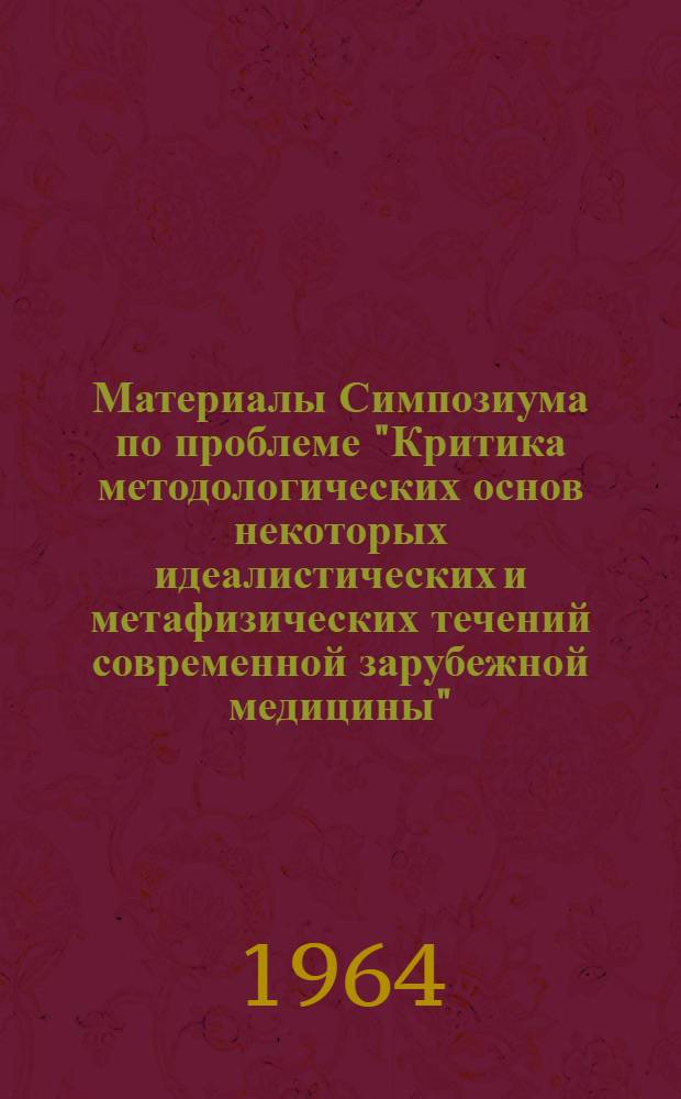 Материалы Симпозиума по проблеме "Критика методологических основ некоторых идеалистических и метафизических течений современной зарубежной медицины"