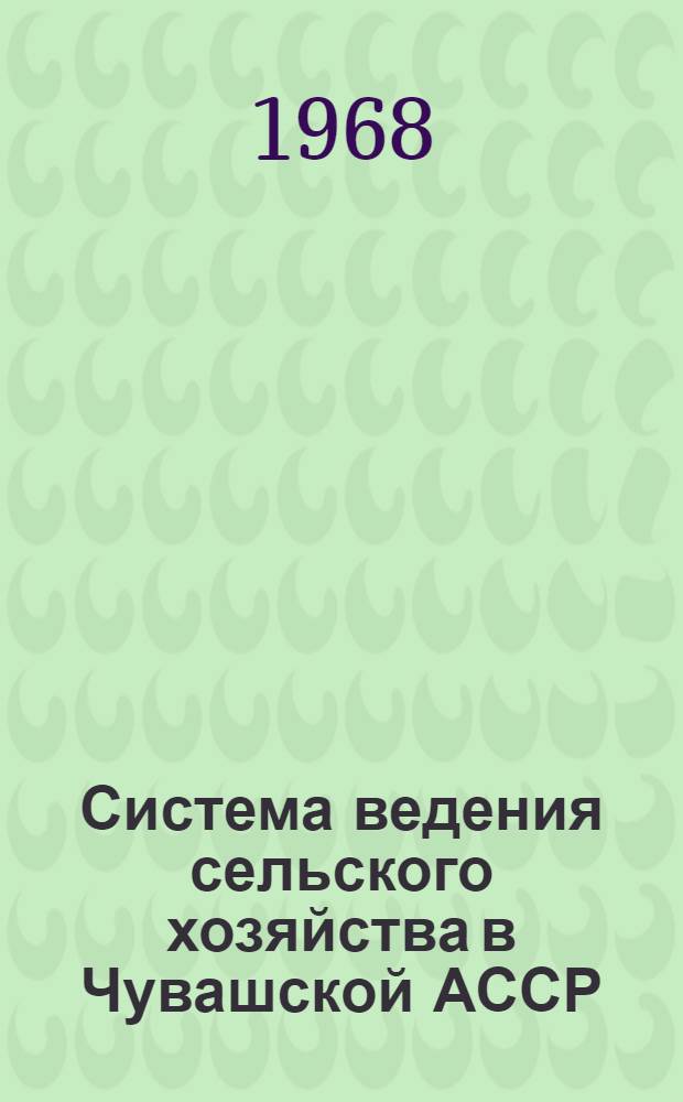 Система ведения сельского хозяйства в Чувашской АССР : Система агротехн., зоотехн. и организац.-экон. мероприятий по увеличению производства с.-х. продукции в колхозах и совхозах Чуваш. АССР : Сборник
