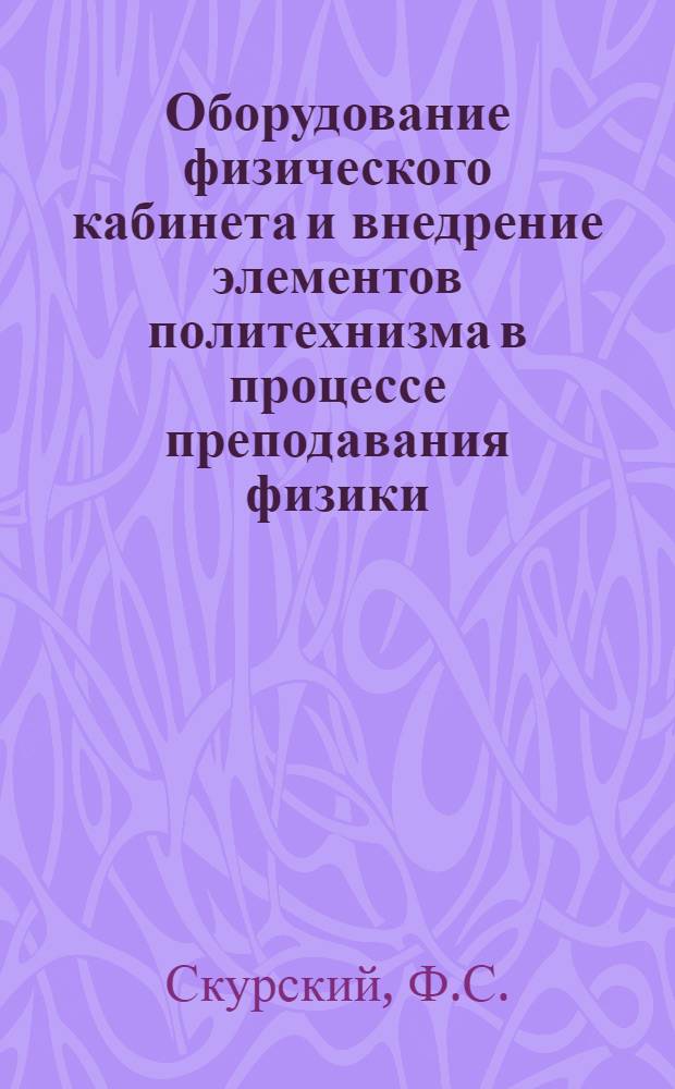 Оборудование физического кабинета и внедрение элементов политехнизма в процессе преподавания физики : (Из опыта работы учителя физики ШРМ № 17 ст. Купянск Юж. ж. д. ...)