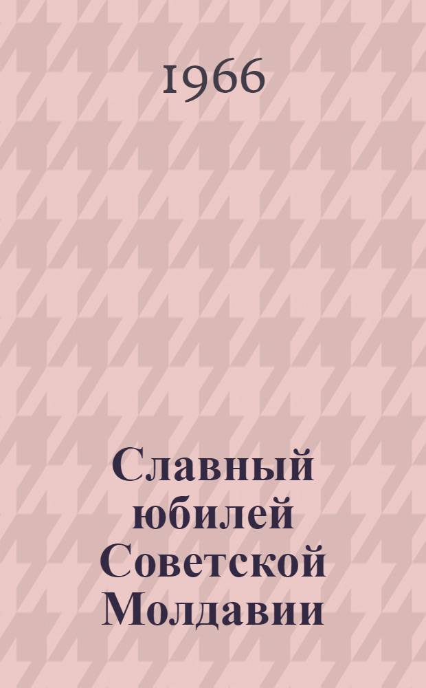 Славный юбилей Советской Молдавии : Сборник