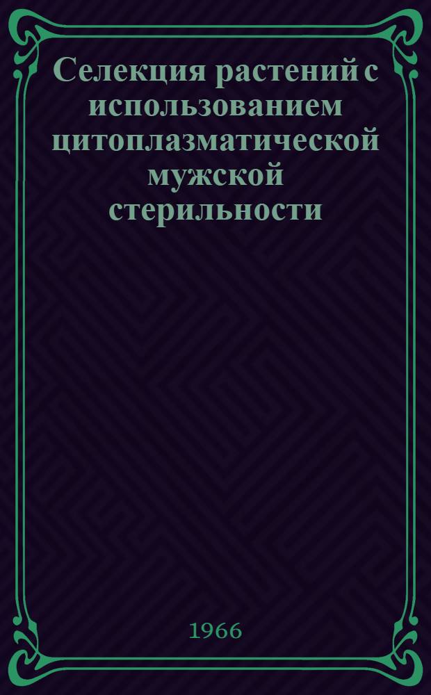 Селекция растений с использованием цитоплазматической мужской стерильности : Труды Совещания по использованию цитоплазматической мужской стерильности в селекции и семеноводстве культурных растений, состоявшегося в Харькове 17-20 марта 1965 г