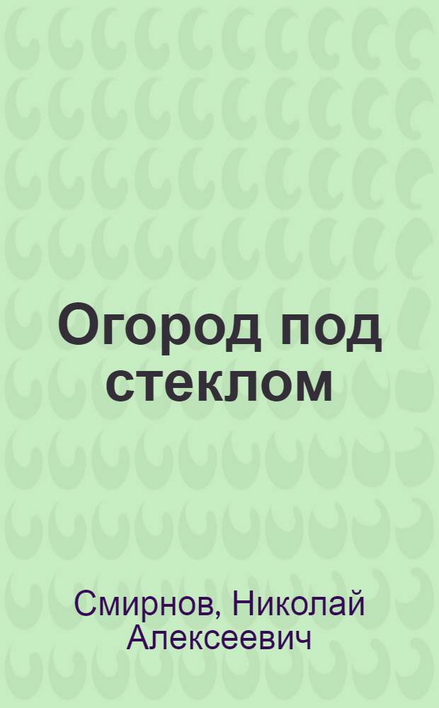 Огород под стеклом : (Опыт выращивания овощей в теплицах)