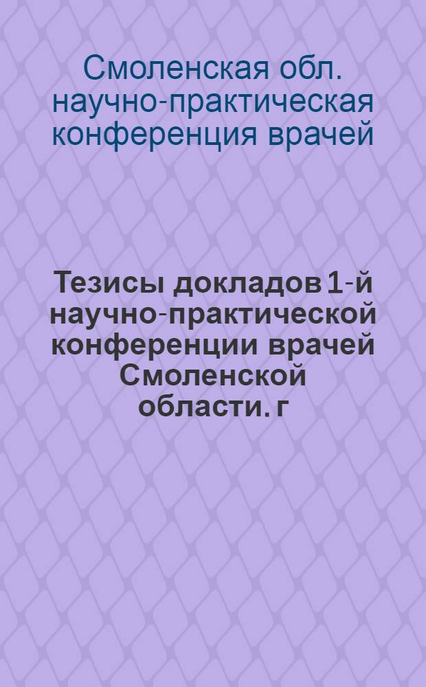 Тезисы докладов 1-й научно-практической конференции врачей Смоленской области. г. Смоленск, 12-14 января 1962 г.