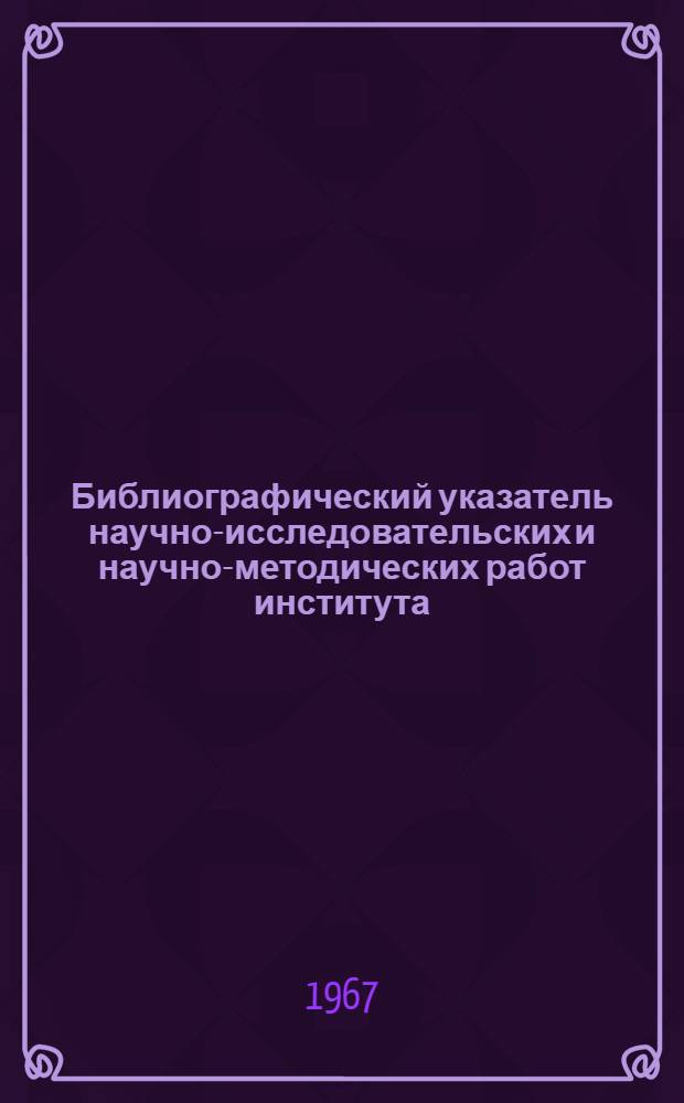 Библиографический указатель научно-исследовательских и научно-методических работ института. (1950-1967 гг.)