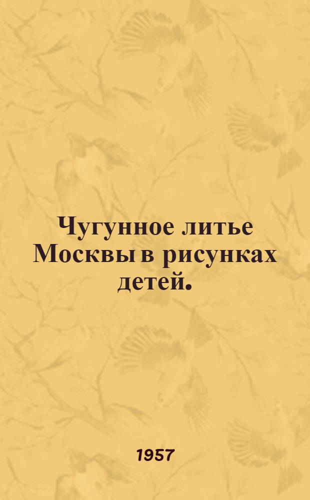 Чугунное литье Москвы в рисунках детей. (1917-1957 гг.) : Дом худож. воспитания детей Моск.-Курско-Донбасской ж. д.