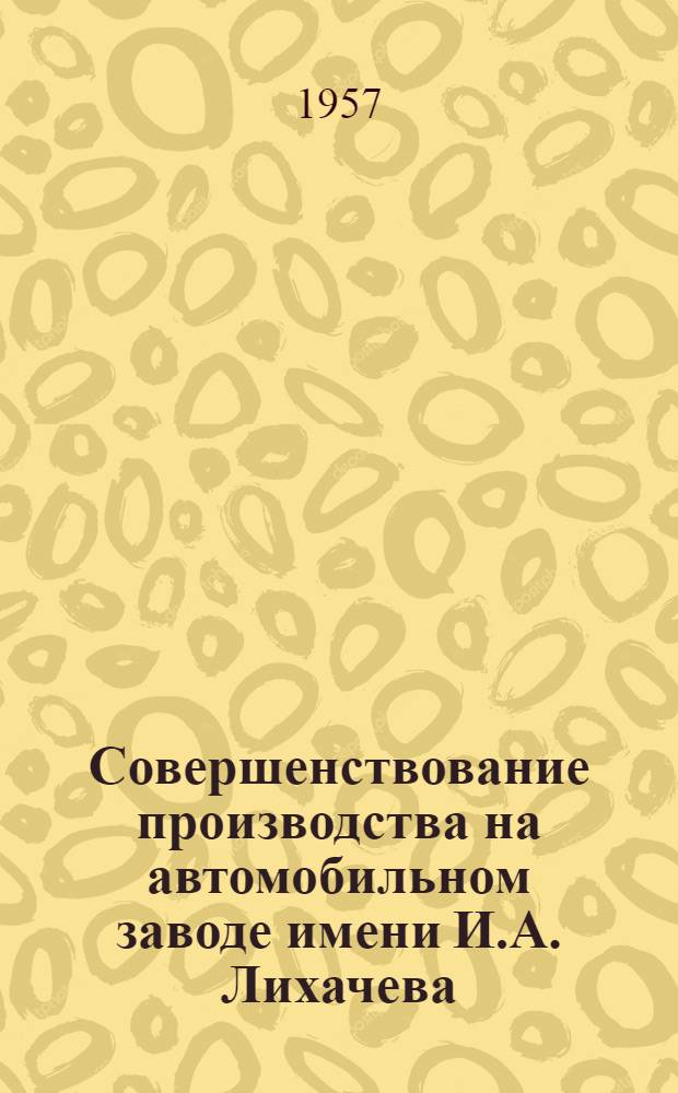 Совершенствование производства на автомобильном заводе имени И.А. Лихачева : Сборник кратких описаний некоторых изобретений, техн. усовершенствований и рационализаторских предложений, внедренных в производство