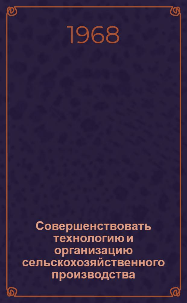 Совершенствовать технологию и организацию сельскохозяйственного производства : Материалы Первой обл. науч.-произв. конференции работников сел. хоз-ва. (1-2 апр. 1968 г.)