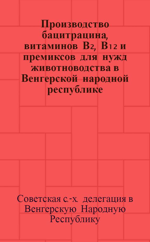 Производство бацитрацина, витаминов В₂, В₁₂ и премиксов для нужд животноводства в Венгерской народной республике : (Отчет советской с.-х. делегации)