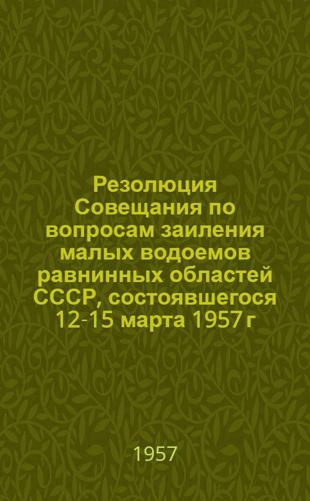 Резолюция Совещания по вопросам заиления малых водоемов равнинных областей СССР, состоявшегося 12-15 марта 1957 г. в Ленинграде при лаборатории озероведения АН СССР