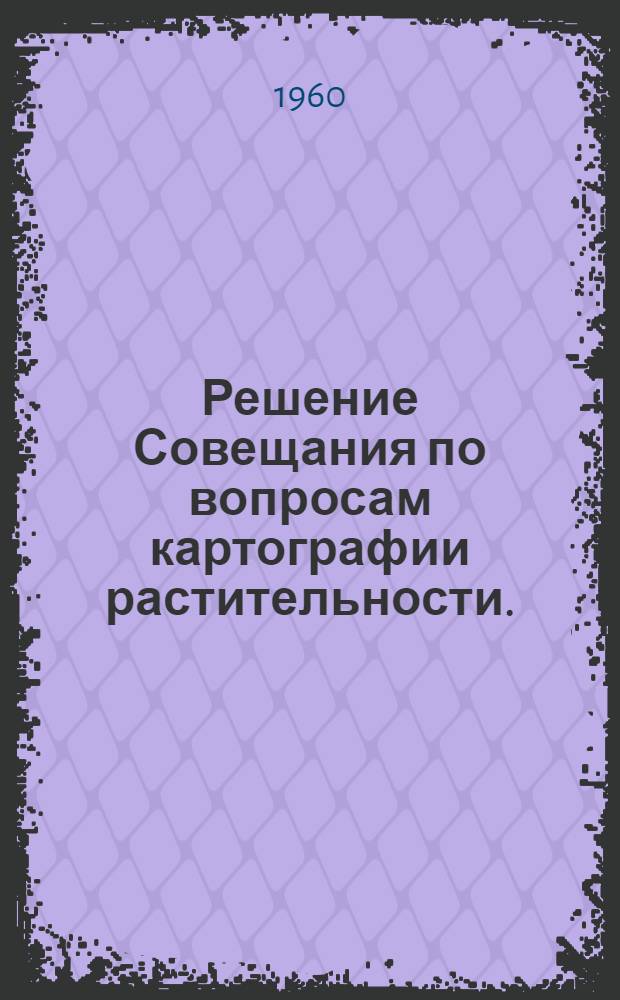 Решение Совещания по вопросам картографии растительности. (14-18 ноября 1960 г. Новосибирск)
