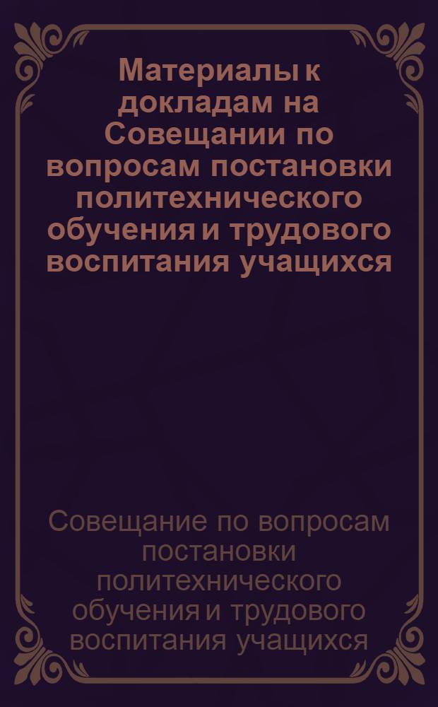 Материалы к докладам на Совещании по вопросам постановки политехнического обучения и трудового воспитания учащихся. (14-17 марта 1957 г., г. Беговат)