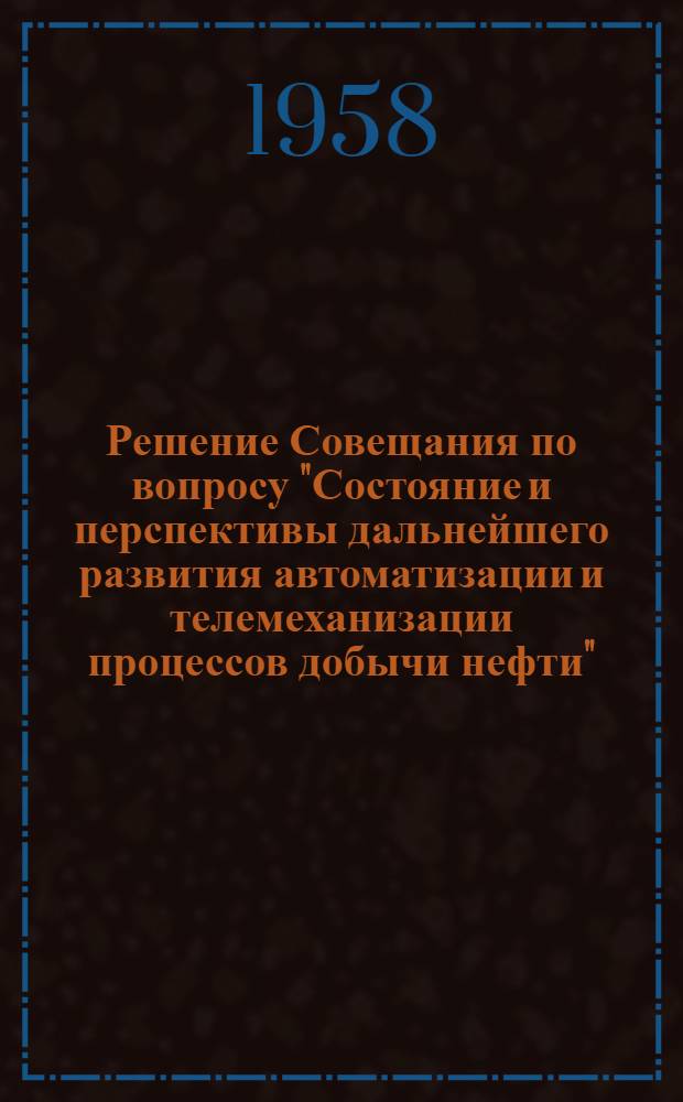 Решение Совещания по вопросу "Состояние и перспективы дальнейшего развития автоматизации и телемеханизации процессов добычи нефти". 1-5 апреля 1958 г.