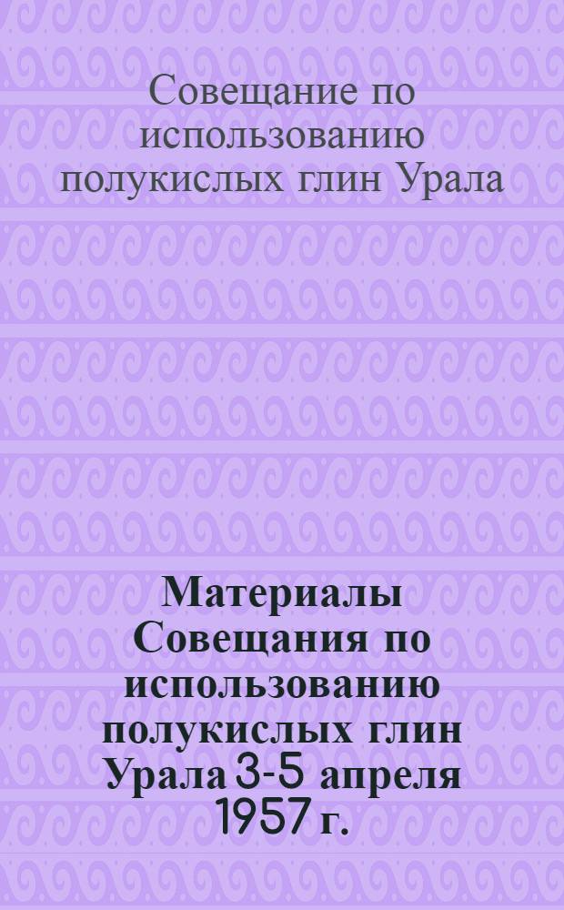Материалы Совещания по использованию полукислых глин Урала 3-5 апреля 1957 г. (г. Богданович)