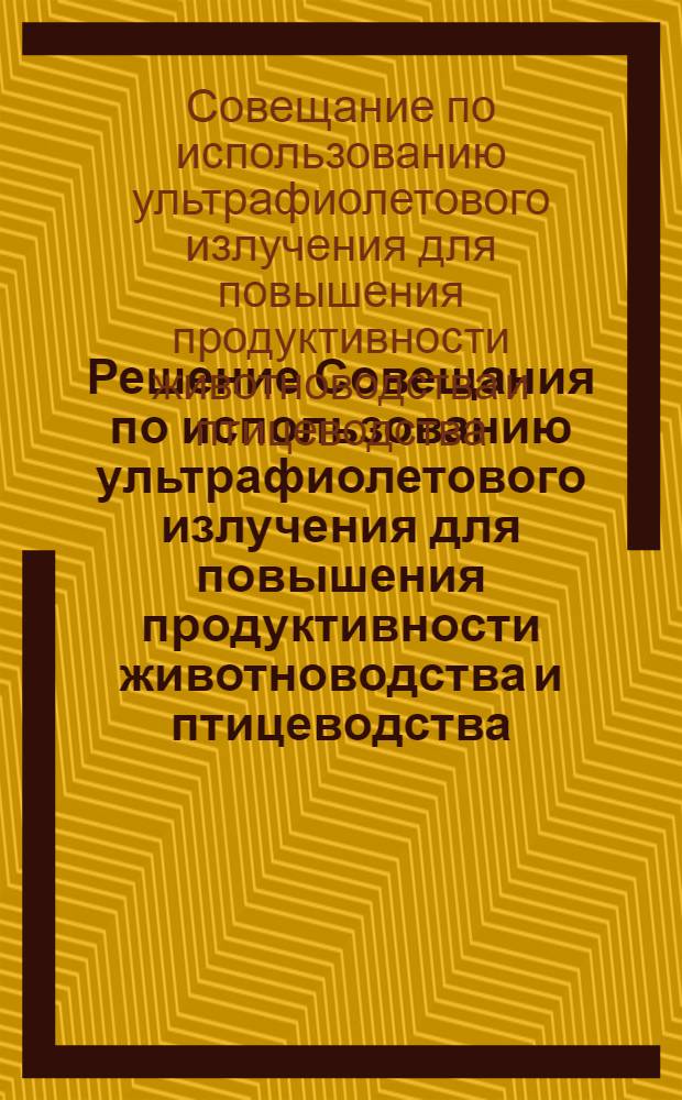 Решение Совещания по использованию ультрафиолетового излучения для повышения продуктивности животноводства и птицеводства. Москва. 28-30 июня 1961 г.