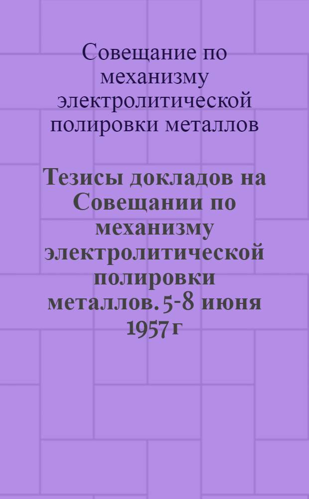 Тезисы докладов на Совещании по механизму электролитической полировки металлов. 5-8 июня 1957 г.