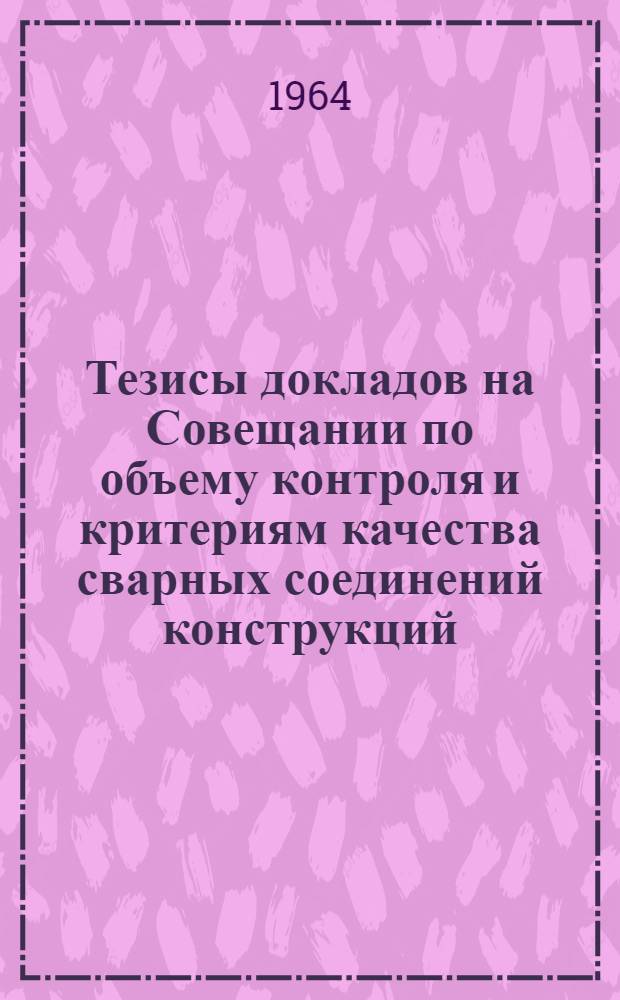 Тезисы докладов на Совещании по объему контроля и критериям качества сварных соединений конструкций : Совещание состоится 24-25 ноября 1964 г