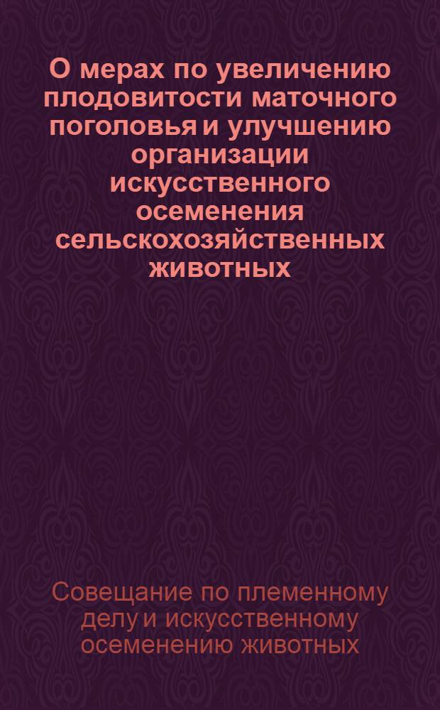 О мерах по увеличению плодовитости маточного поголовья и улучшению организации искусственного осеменения сельскохозяйственных животных : Резолюция Совещания начальников управлений (инспекций) животноводства, вет. упр. министерств сел. хозяйства республик, специалистов обл. (краев.) упр. сел. хозяйства, гл. вет. врачей и гл. зоотехников районов, гос. станций по плем. делу и искусств. осеменению животных с участием работников науч.-исслед. ин-тов и вузов, состоявшегося в М-ве сел. хозяйства СССР 8-10 февр. 1961 г