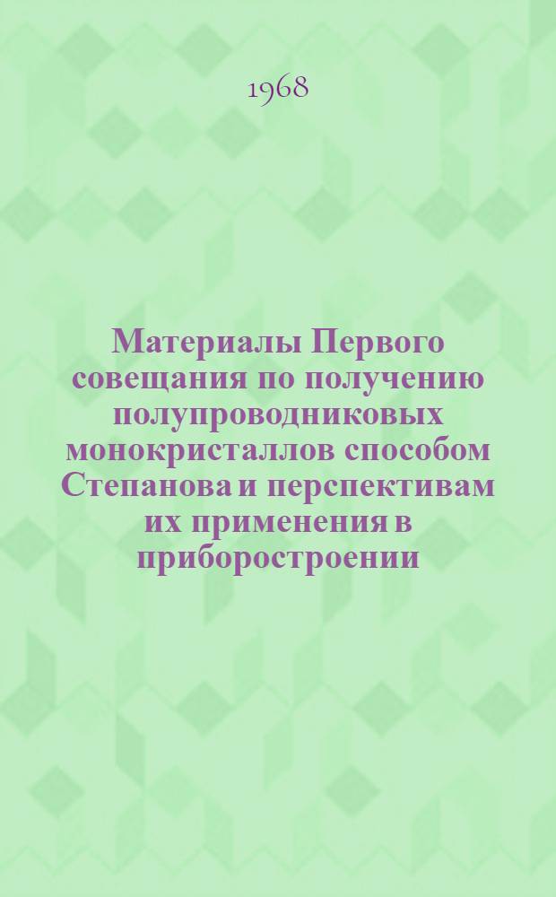 Материалы Первого совещания по получению полупроводниковых монокристаллов способом Степанова и перспективам их применения в приборостроении. (13-15 апреля 1967 г.)