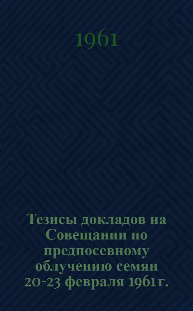 Тезисы докладов на Совещании по предпосевному облучению семян 20-23 февраля 1961 г.